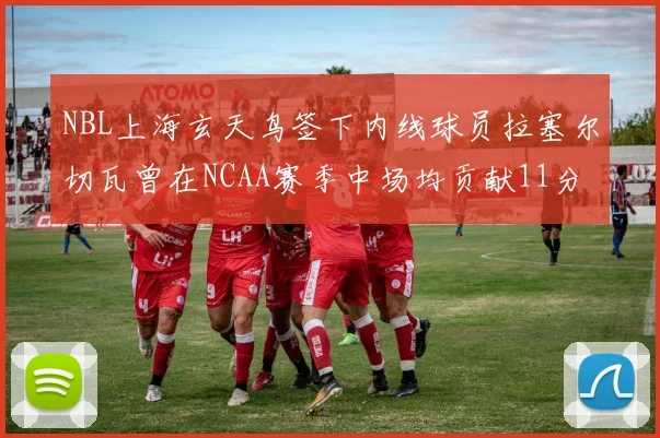 NBL上海玄天鸟签下内线球员拉塞尔切瓦曾在NCAA赛季中场均贡献11分8篮板