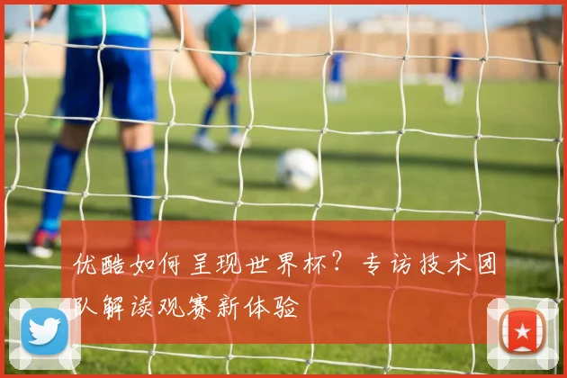 优酷如何呈现世界杯？专访技术团队解读观赛新体验