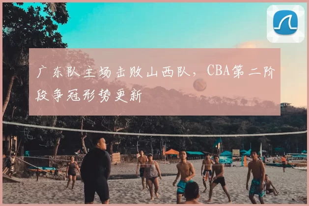 广东队主场击败山西队,CBA第二阶段争冠形势更新