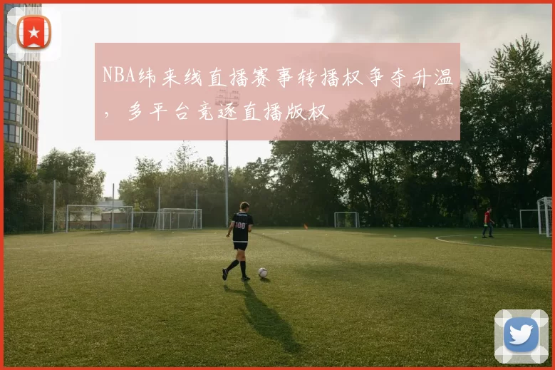 NBA纬来线直播赛事转播权争夺升温，多平台竞逐直播版权