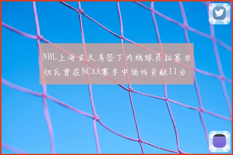 NBL上海玄天鸟签下内线球员拉塞尔切瓦曾在NCAA赛季中场均贡献11分8篮板