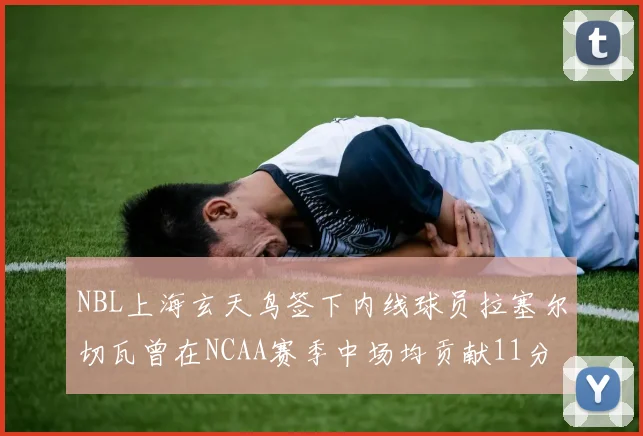 NBL上海玄天鸟签下内线球员拉塞尔切瓦曾在NCAA赛季中场均贡献11分8篮板