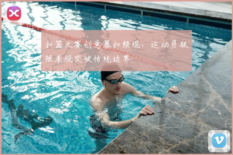 扣篮大赛创意暴扣频现,运动员极限表现突破传统边界