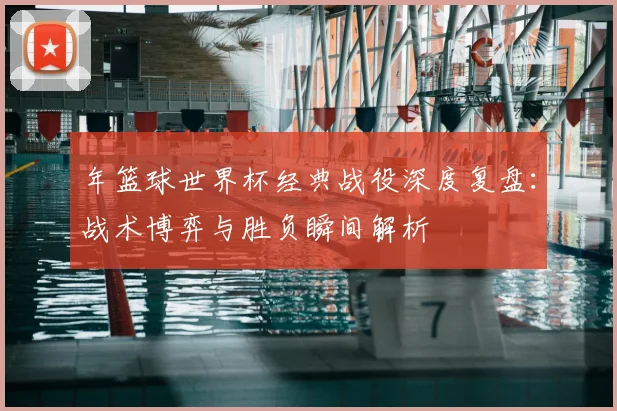 年篮球世界杯经典战役深度复盘:战术博弈与胜负瞬间解析