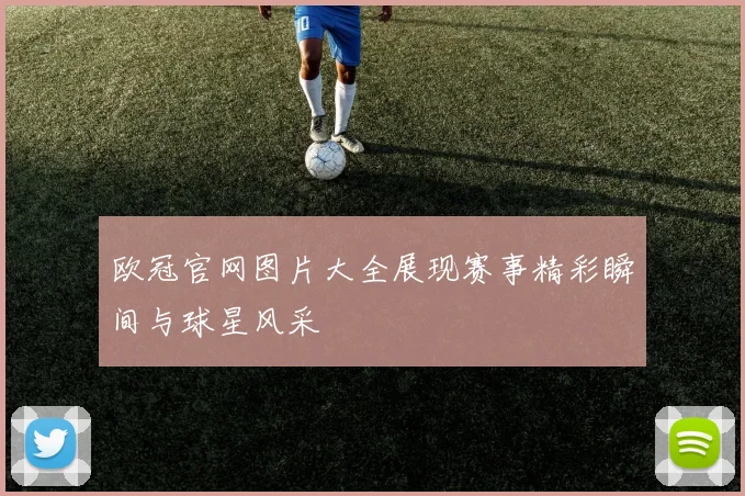 欧冠官网图片大全展现赛事精彩瞬间与球星风采