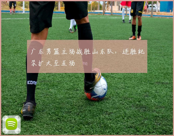 广东男篮主场战胜山东队，连胜纪录扩大至五场