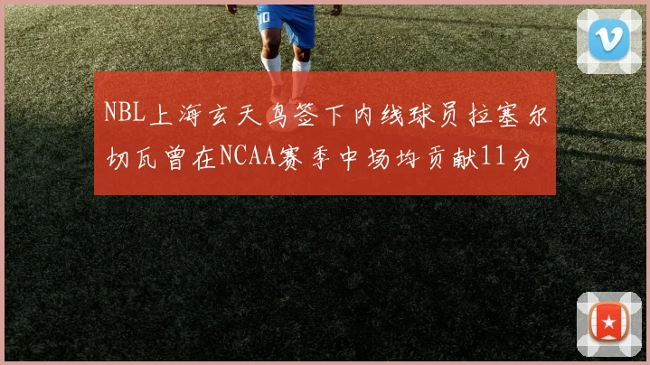 NBL上海玄天鸟签下内线球员拉塞尔切瓦曾在NCAA赛季中场均贡献11分8篮板