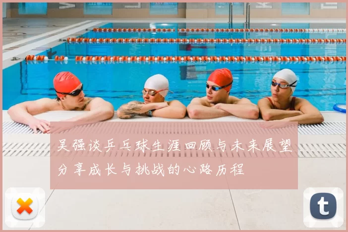 吴强谈乒乓球生涯回顾与未来展望分享成长与挑战的心路历程