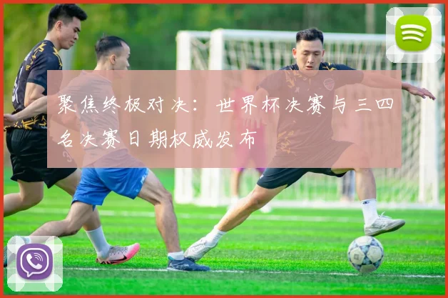 聚焦终极对决:世界杯决赛与三四名决赛日期权威发布