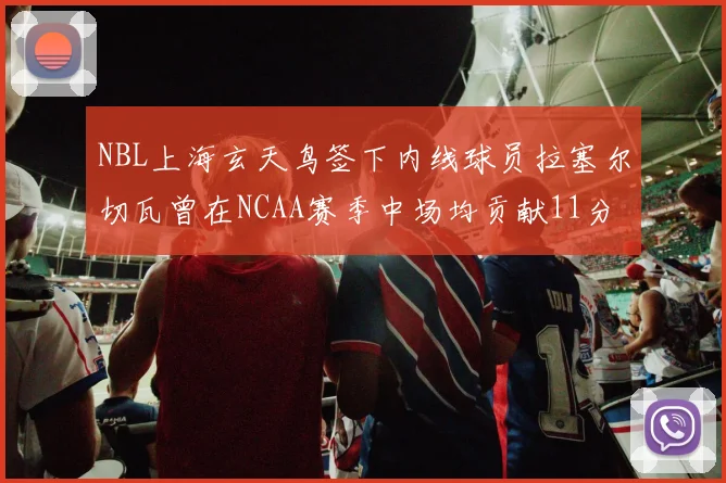 NBL上海玄天鸟签下内线球员拉塞尔切瓦曾在NCAA赛季中场均贡献11分8篮板