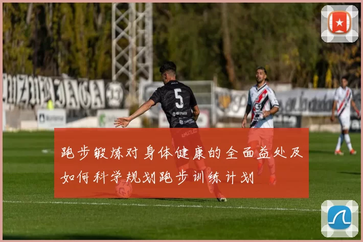 跑步锻炼对身体健康的全面益处及如何科学规划跑步训练计划