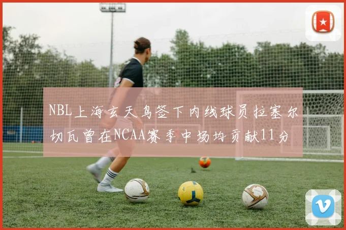 NBL上海玄天鸟签下内线球员拉塞尔切瓦曾在NCAA赛季中场均贡献11分8篮板