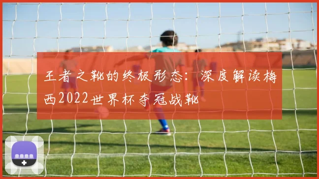 王者之靴的终极形态:深度解读梅西2022世界杯夺冠战靴