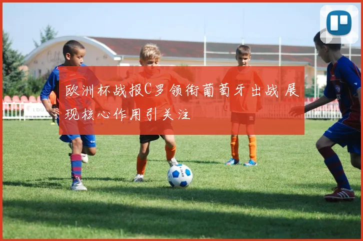 欧洲杯战报C罗领衔葡萄牙出战 展现核心作用引关注