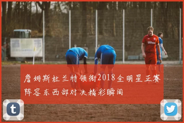 詹姆斯杜兰特领衔2018全明星正赛阵容东西部对决精彩瞬间