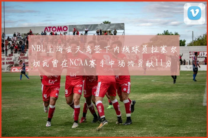 NBL上海玄天鸟签下内线球员拉塞尔切瓦曾在NCAA赛季中场均贡献11分8篮板