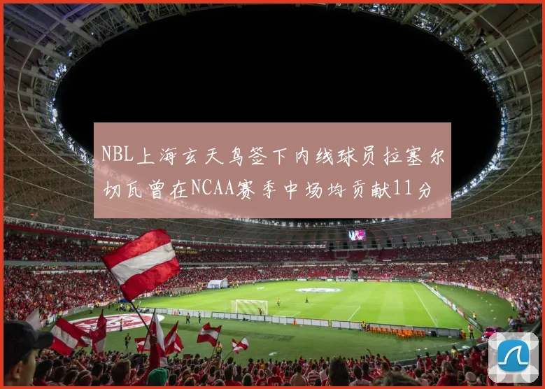 NBL上海玄天鸟签下内线球员拉塞尔切瓦曾在NCAA赛季中场均贡献11分8篮板