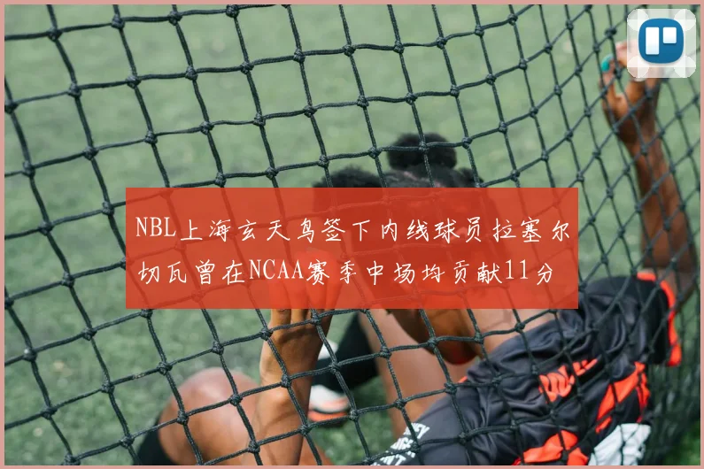 NBL上海玄天鸟签下内线球员拉塞尔切瓦曾在NCAA赛季中场均贡献11分8篮板