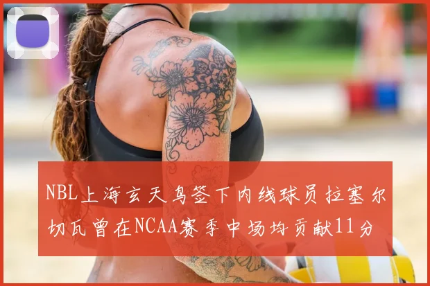 NBL上海玄天鸟签下内线球员拉塞尔切瓦曾在NCAA赛季中场均贡献11分8篮板