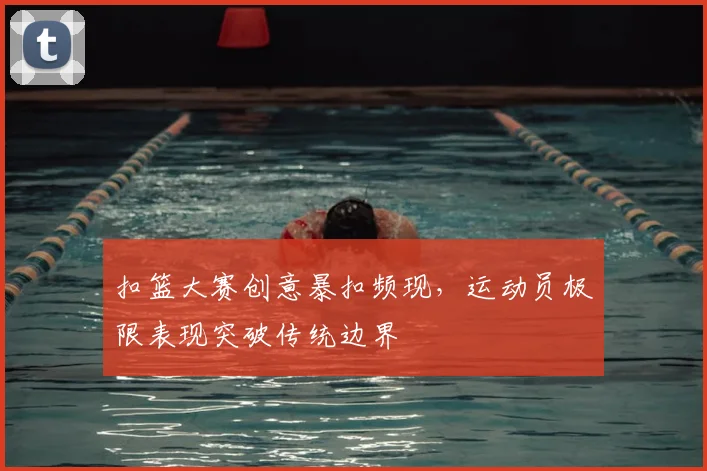 扣篮大赛创意暴扣频现,运动员极限表现突破传统边界