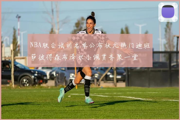 NBA联合试训名单公布状元热门迪班萨彼得森布泽尔小佩贾齐聚一堂