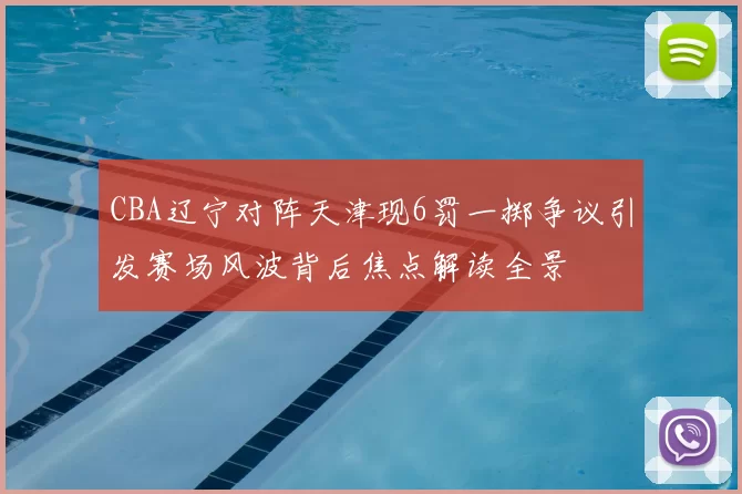 CBA辽宁对阵天津现6罚一掷争议引发赛场风波背后焦点解读全景