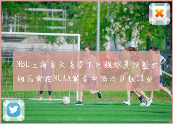 NBL上海玄天鸟签下内线球员拉塞尔切瓦曾在NCAA赛季中场均贡献11分8篮板