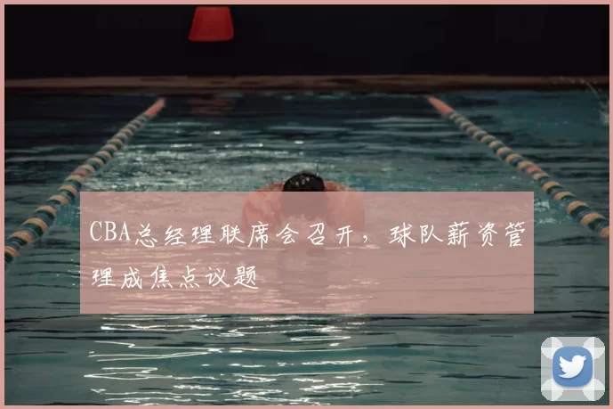 CBA总经理联席会召开，球队薪资管理成焦点议题