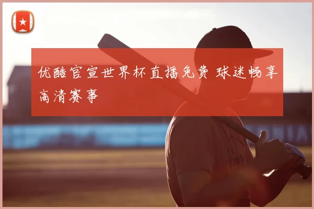 优酷官宣世界杯直播免费 球迷畅享高清赛事