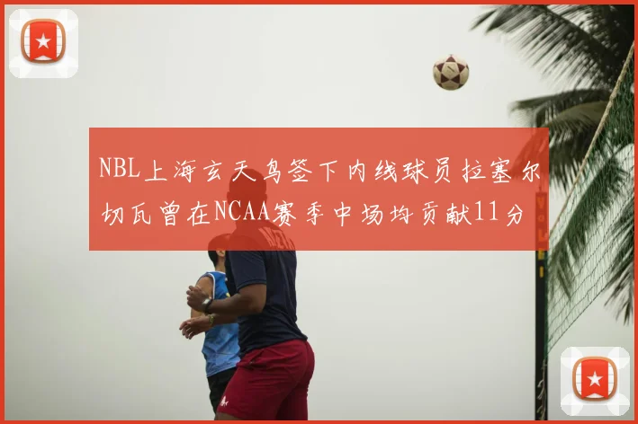 NBL上海玄天鸟签下内线球员拉塞尔切瓦曾在NCAA赛季中场均贡献11分8篮板