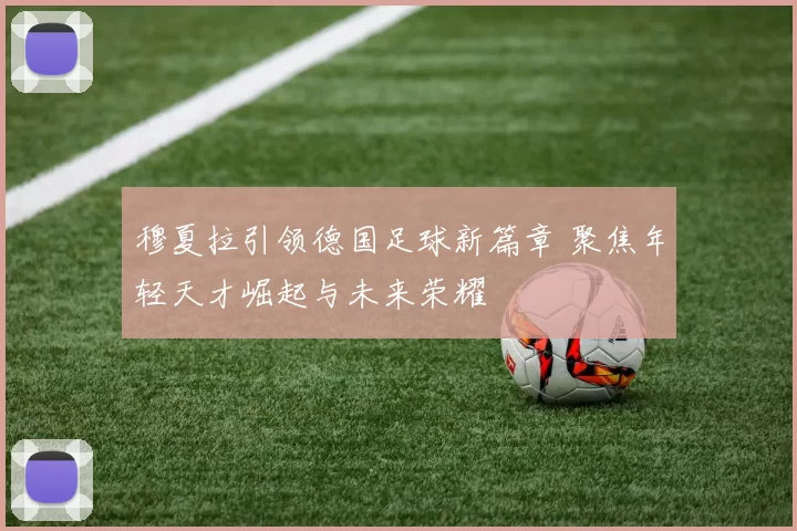 穆夏拉引领德国足球新篇章 聚焦年轻天才崛起与未来荣耀
