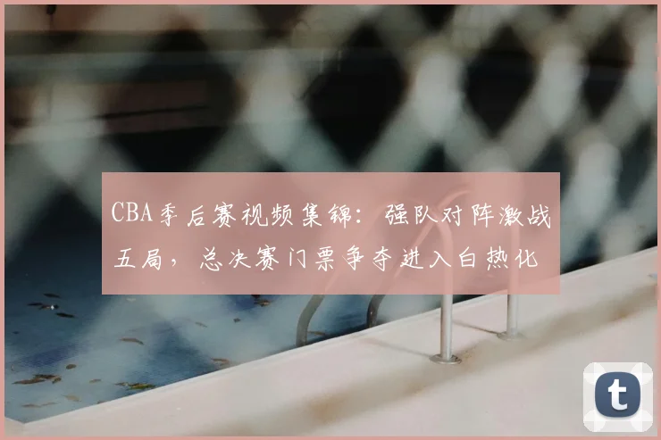 CBA季后赛视频集锦:强队对阵激战五局,总决赛门票争夺进入白热化