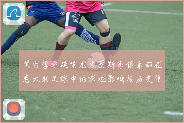 黑白哲学延续尤文图斯系俱乐部在意大利足球中的深远影响与历史传承