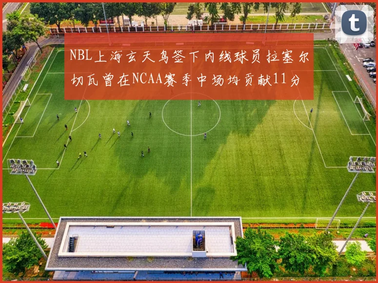 NBL上海玄天鸟签下内线球员拉塞尔切瓦曾在NCAA赛季中场均贡献11分8篮板