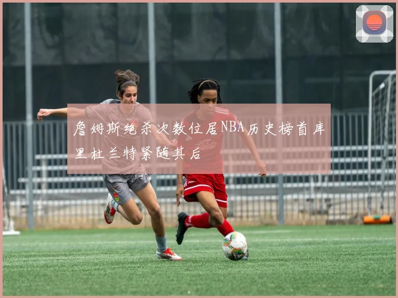 詹姆斯绝杀次数位居NBA历史榜首库里杜兰特紧随其后