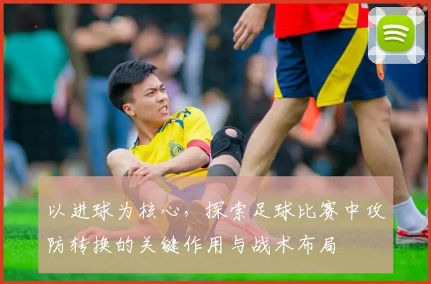 以进球为核心，探索足球比赛中攻防转换的关键作用与战术布局
