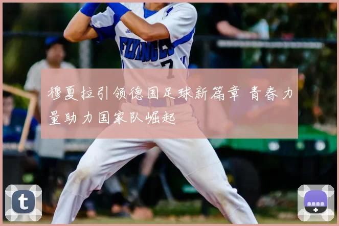 穆夏拉引领德国足球新篇章 青春力量助力国家队崛起