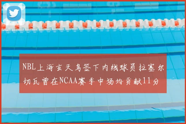 NBL上海玄天鸟签下内线球员拉塞尔切瓦曾在NCAA赛季中场均贡献11分8篮板