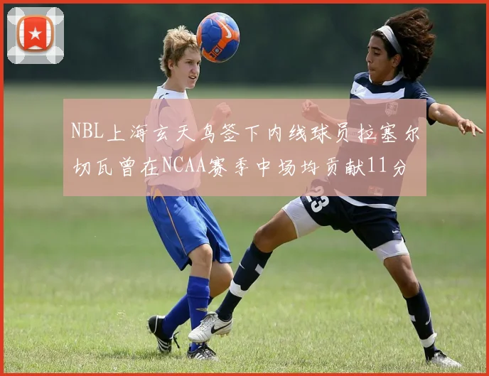 NBL上海玄天鸟签下内线球员拉塞尔切瓦曾在NCAA赛季中场均贡献11分8篮板