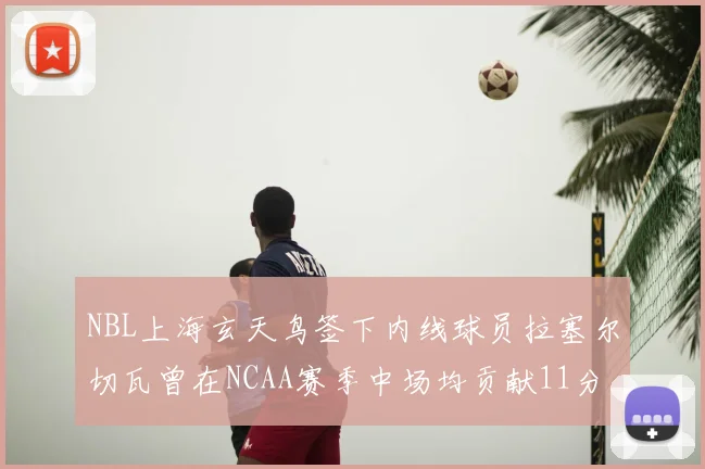 NBL上海玄天鸟签下内线球员拉塞尔切瓦曾在NCAA赛季中场均贡献11分8篮板