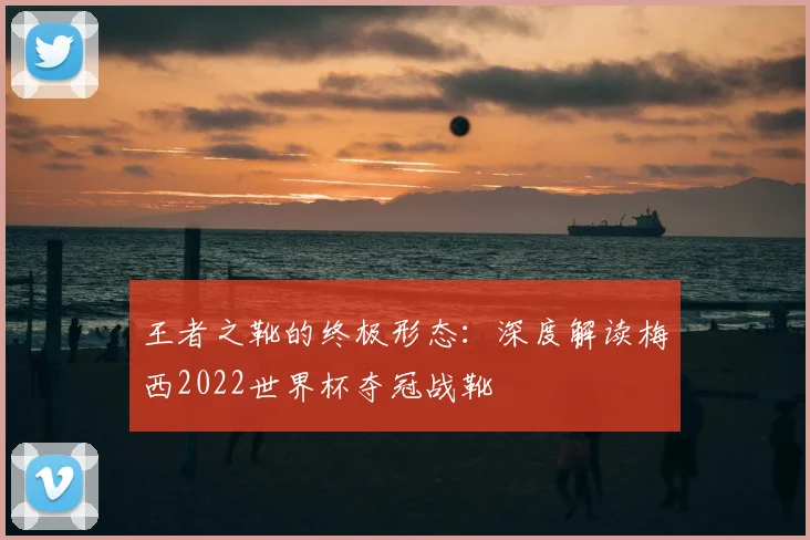 王者之靴的终极形态：深度解读梅西2022世界杯夺冠战靴