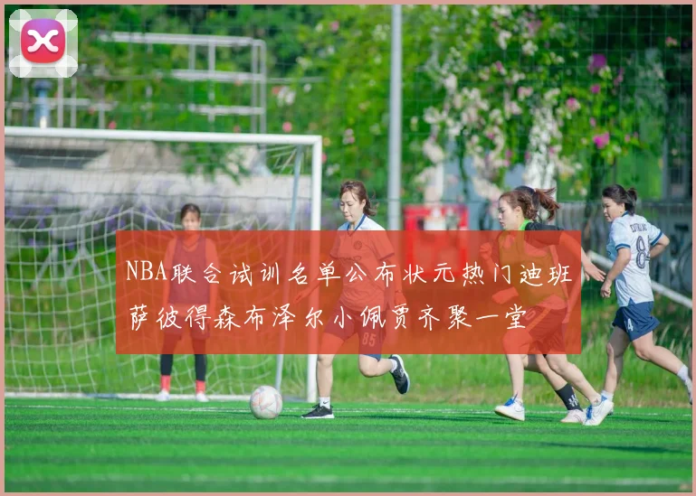 NBA联合试训名单公布状元热门迪班萨彼得森布泽尔小佩贾齐聚一堂