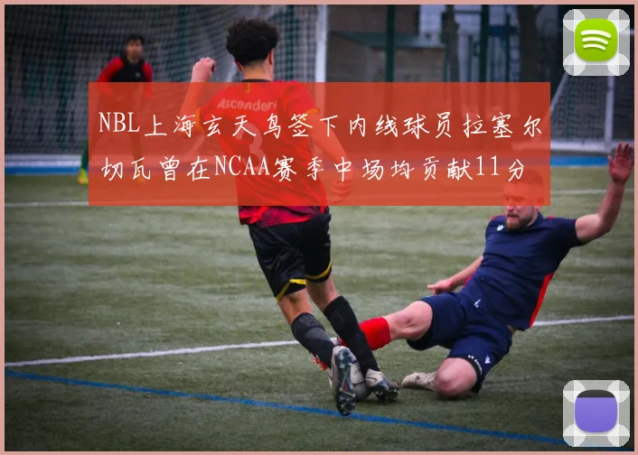 NBL上海玄天鸟签下内线球员拉塞尔切瓦曾在NCAA赛季中场均贡献11分8篮板