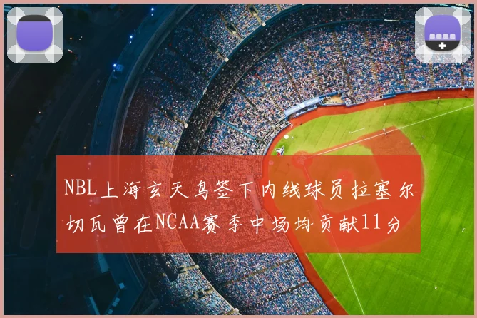 NBL上海玄天鸟签下内线球员拉塞尔切瓦曾在NCAA赛季中场均贡献11分8篮板