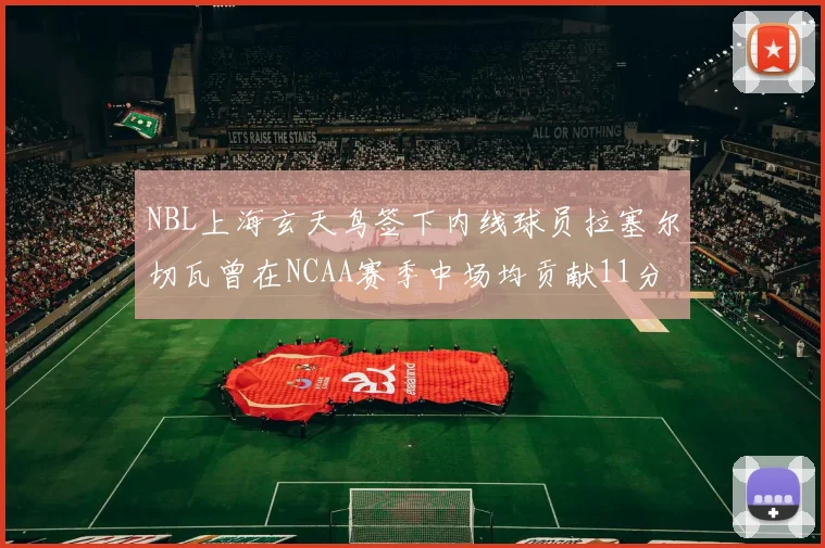 NBL上海玄天鸟签下内线球员拉塞尔切瓦曾在NCAA赛季中场均贡献11分8篮板