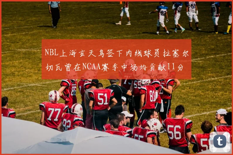 NBL上海玄天鸟签下内线球员拉塞尔切瓦曾在NCAA赛季中场均贡献11分8篮板