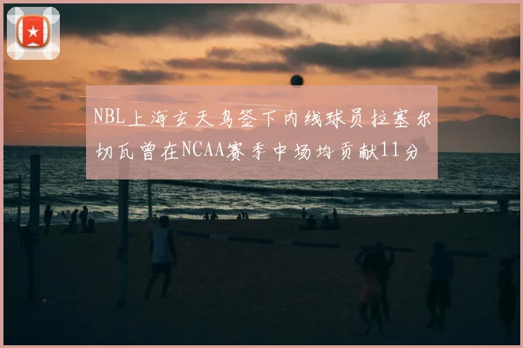 NBL上海玄天鸟签下内线球员拉塞尔切瓦曾在NCAA赛季中场均贡献11分8篮板