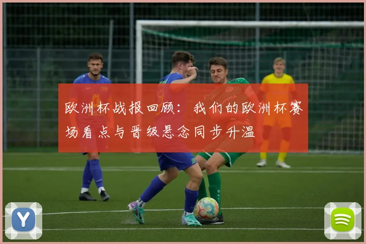 欧洲杯战报回顾:我们的欧洲杯赛场看点与晋级悬念同步升温
