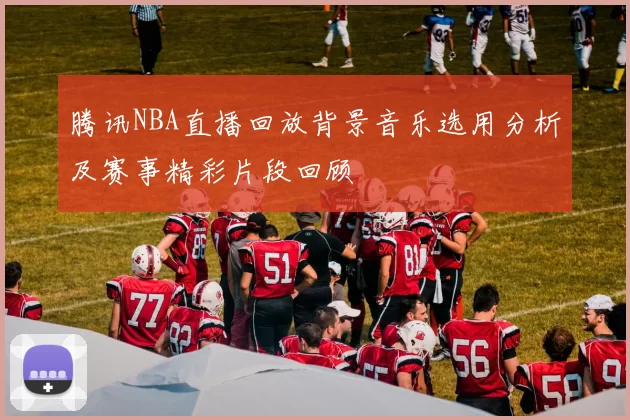腾讯NBA直播回放背景音乐选用分析及赛事精彩片段回顾