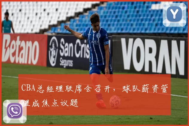 CBA总经理联席会召开，球队薪资管理成焦点议题